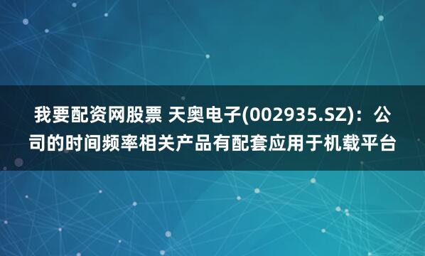 我要配资网股票 天奥电子(002935.SZ)：公司的时间频率相关产品有配套应用于机载平台