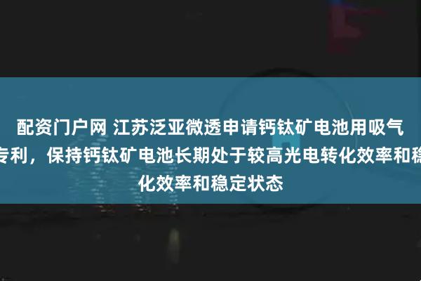 配资门户网 江苏泛亚微透申请钙钛矿电池用吸气剂薄膜专利，保持钙钛矿电池长期处于较高光电转化效率和稳定状态