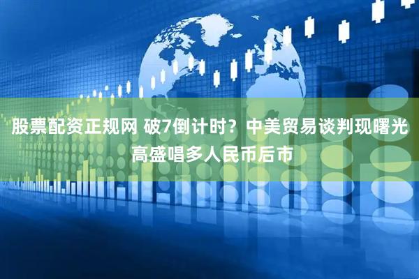 股票配资正规网 破7倒计时？中美贸易谈判现曙光 高盛唱多人民币后市