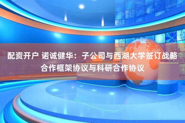 配资开户 诺诚健华：子公司与西湖大学签订战略合作框架协议与科研合作协议