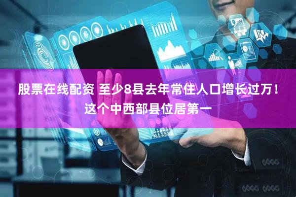 股票在线配资 至少8县去年常住人口增长过万！这个中西部县位居第一