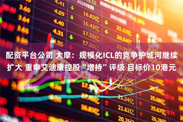 配资平台公司 大摩：规模化ICL的竞争护城河继续扩大 重申艾迪康控股“增持”评级 目标价10港元