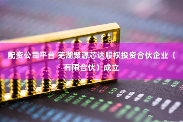 配资公司平台 芜湖聚源芯达股权投资合伙企业（有限合伙）成立