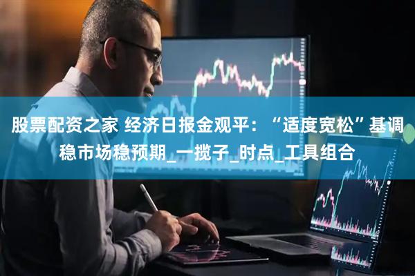 股票配资之家 经济日报金观平：“适度宽松”基调稳市场稳预期_一揽子_时点_工具组合