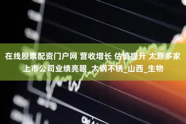 在线股票配资门户网 营收增长 估值提升 太原多家上市公司业绩亮眼_太钢不锈_山西_生物