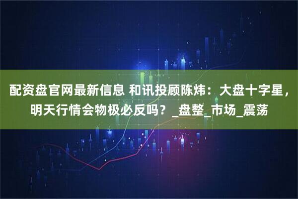 配资盘官网最新信息 和讯投顾陈炜：大盘十字星，明天行情会物极必反吗？_盘整_市场_震荡