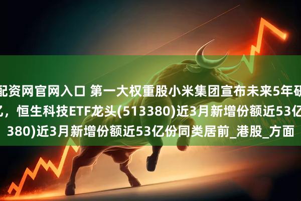 配资网官网入口 第一大权重股小米集团宣布未来5年研发投入翻倍至2000亿，恒生科技ETF龙头(513380)近3月新增份额近53亿份同类居前_港股_方面