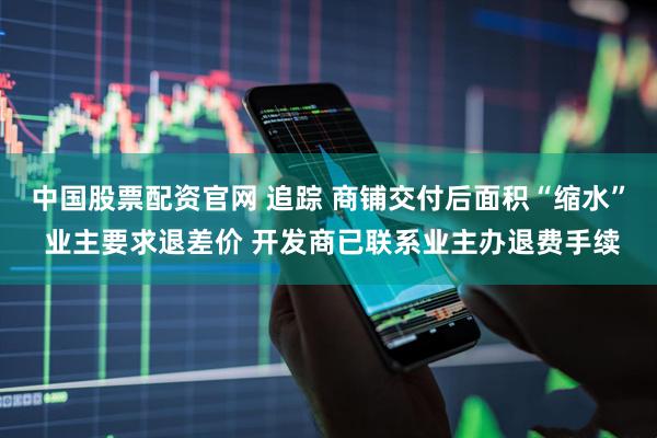 中国股票配资官网 追踪 商铺交付后面积“缩水” 业主要求退差价 开发商已联系业主办退费手续