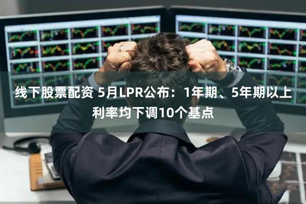 线下股票配资 5月LPR公布：1年期、5年期以上利率均下调10个基点