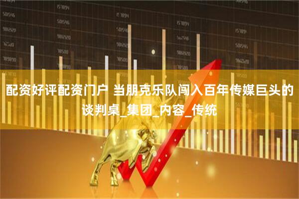配资好评配资门户 当朋克乐队闯入百年传媒巨头的谈判桌_集团_内容_传统
