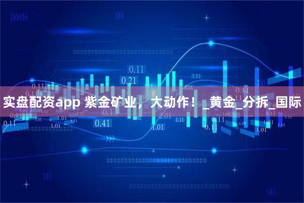 实盘配资app 紫金矿业，大动作！_黄金_分拆_国际