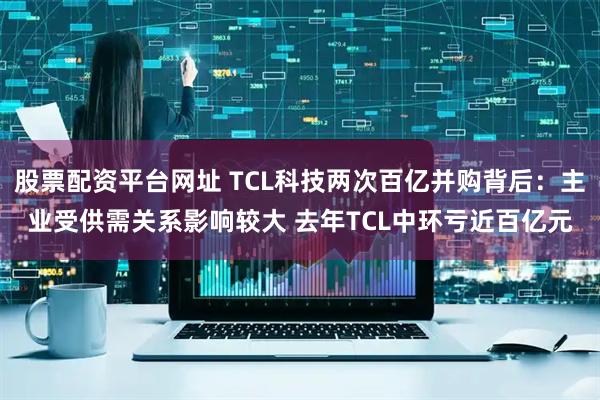 股票配资平台网址 TCL科技两次百亿并购背后：主业受供需关系影响较大 去年TCL中环亏近百亿元
