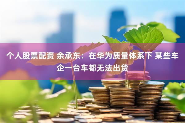 个人股票配资 余承东：在华为质量体系下 某些车企一台车都无法出货