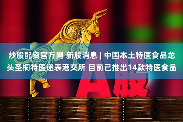 炒股配资官方网 新股消息 | 中国本土特医食品龙头圣桐特医递表港交所 目前已推出14款特医食品