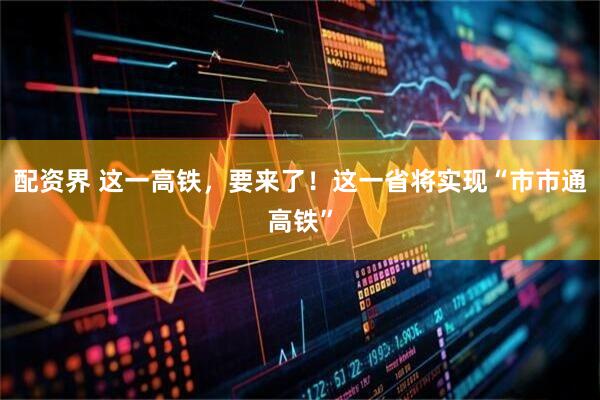 配资界 这一高铁，要来了！这一省将实现“市市通高铁”