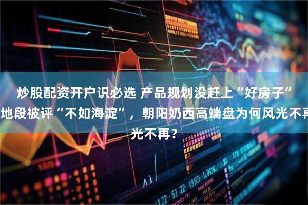 炒股配资开户识必选 产品规划没赶上“好房子”，地段被评“不如海淀”，朝阳奶西高端盘为何风光不再？