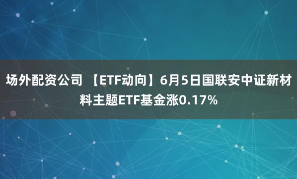 场外配资公司 【ETF动向】6月5日国联安中证新材料主题ETF基金涨0.17%