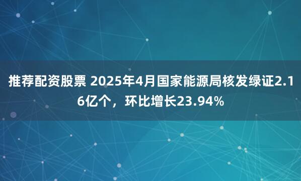 推荐配资股票 2025年4月国家能源局核发绿证2.16亿个，环比增长23.94%