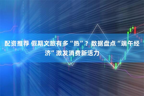 配资推荐 假期文旅有多“热”？数据盘点“端午经济”激发消费新活力
