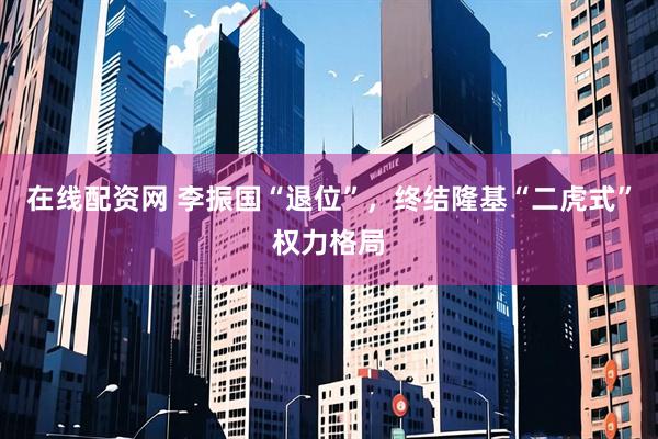 在线配资网 李振国“退位”，终结隆基“二虎式”权力格局