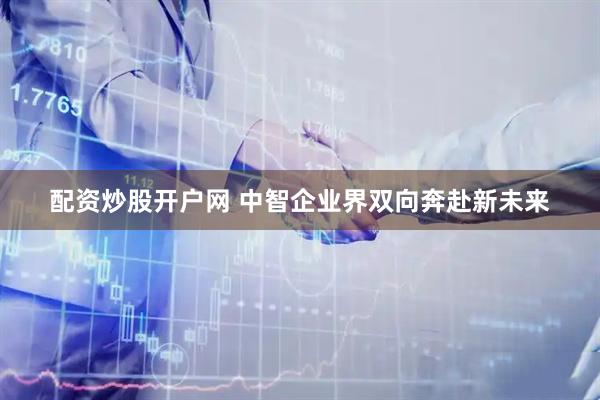 配资炒股开户网 中智企业界双向奔赴新未来