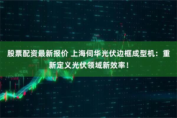 股票配资最新报价 上海伺华光伏边框成型机：重新定义光伏领域新效率！