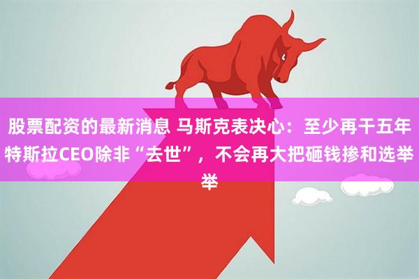 股票配资的最新消息 马斯克表决心：至少再干五年特斯拉CEO除非“去世”，不会再大把砸钱掺和选举