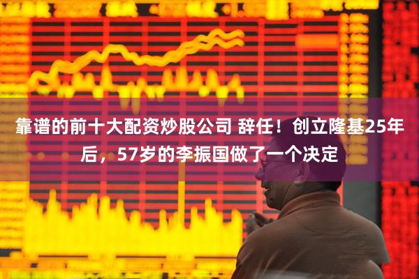 靠谱的前十大配资炒股公司 辞任！创立隆基25年后，57岁的李振国做了一个决定