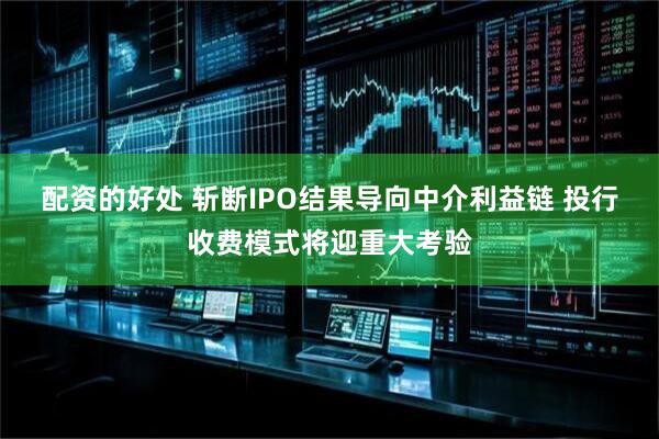 配资的好处 斩断IPO结果导向中介利益链 投行收费模式将迎重大考验