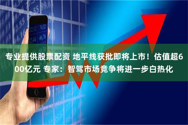专业提供股票配资 地平线获批即将上市！估值超600亿元 专家：智驾市场竞争将进一步白热化