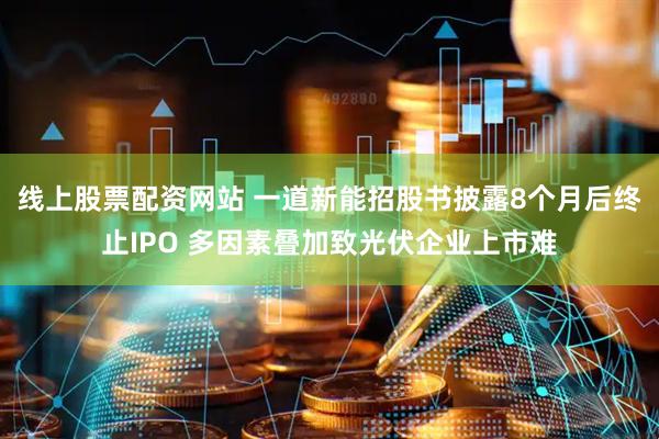 线上股票配资网站 一道新能招股书披露8个月后终止IPO 多因素叠加致光伏企业上市难