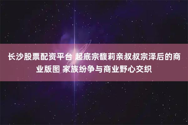 长沙股票配资平台 起底宗馥莉亲叔叔宗泽后的商业版图 家族纷争与商业野心交织