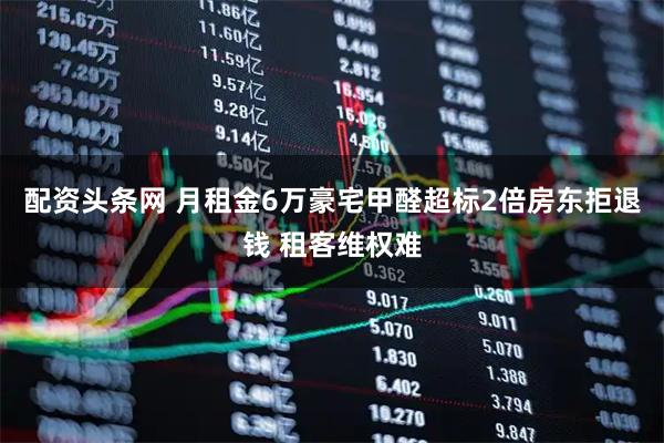 配资头条网 月租金6万豪宅甲醛超标2倍房东拒退钱 租客维权难