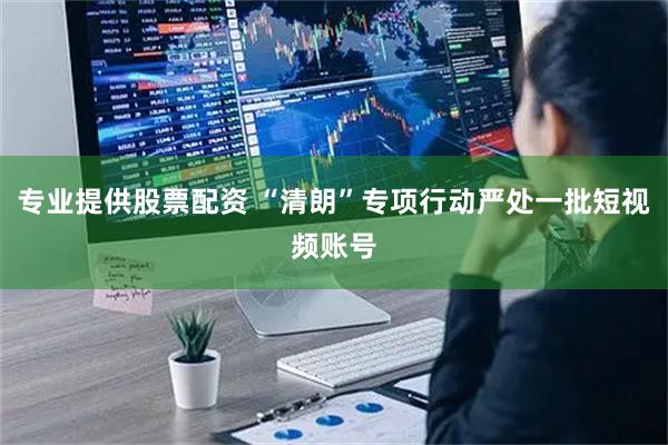 专业提供股票配资 “清朗”专项行动严处一批短视频账号