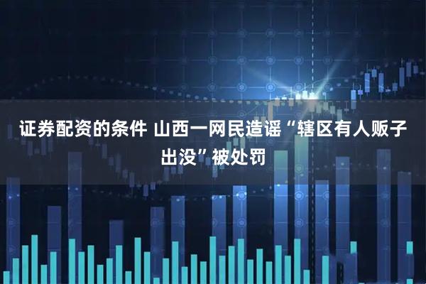 证券配资的条件 山西一网民造谣“辖区有人贩子出没”被处罚