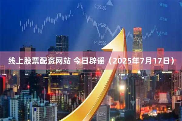 线上股票配资网站 今日辟谣（2025年7月17日）