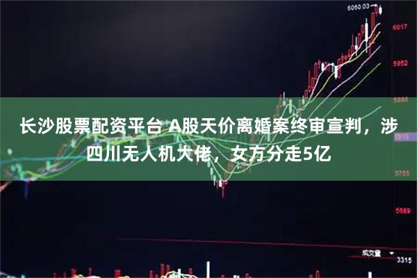 长沙股票配资平台 A股天价离婚案终审宣判，涉四川无人机大佬，女方分走5亿