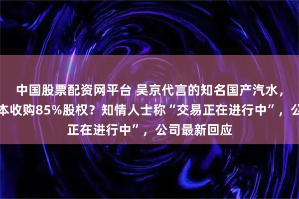 中国股票配资网平台 吴京代言的知名国产汽水，将被美国资本收购85%股权？知情人士称“交易正在进行中”，公司最新回应