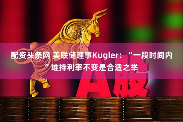 配资头条网 美联储理事Kugler：“一段时间内”维持利率不变是合适之举