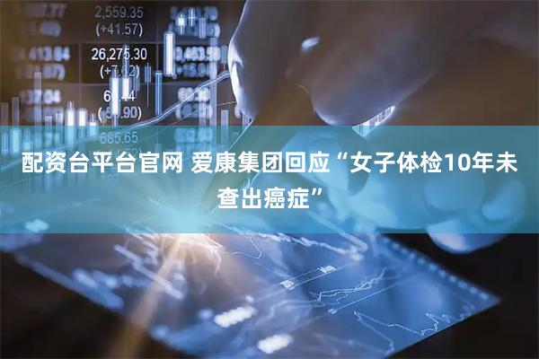 配资台平台官网 爱康集团回应“女子体检10年未查出癌症”