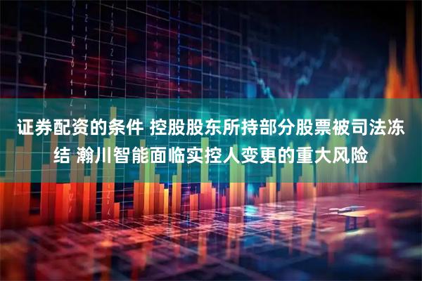 证券配资的条件 控股股东所持部分股票被司法冻结 瀚川智能面临实控人变更的重大风险