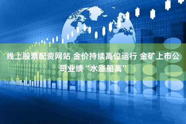 线上股票配资网站 金价持续高位运行 金矿上市公司业绩“水涨船高”