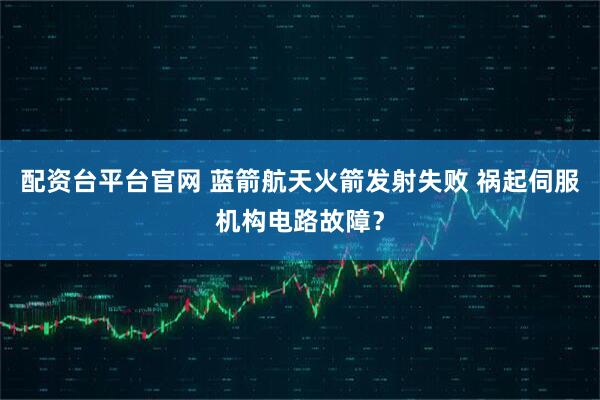 配资台平台官网 蓝箭航天火箭发射失败 祸起伺服机构电路故障？