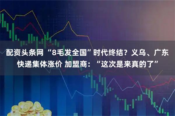 配资头条网 “8毛发全国”时代终结？义乌、广东快递集体涨价 加盟商：“这次是来真的了”