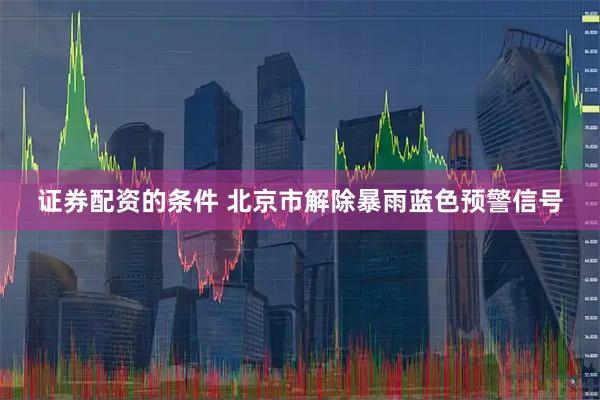 证券配资的条件 北京市解除暴雨蓝色预警信号