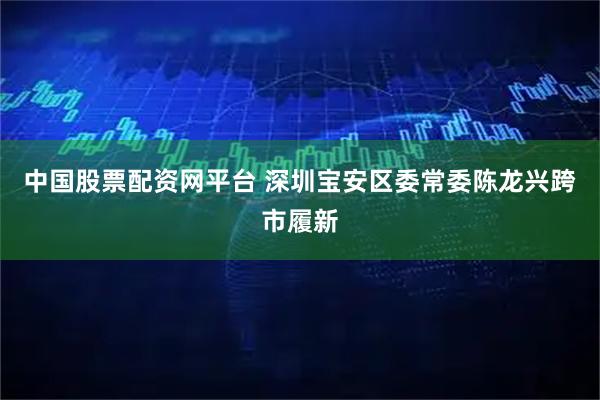 中国股票配资网平台 深圳宝安区委常委陈龙兴跨市履新