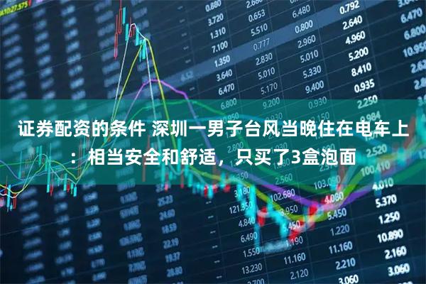 证券配资的条件 深圳一男子台风当晚住在电车上：相当安全和舒适，只买了3盒泡面